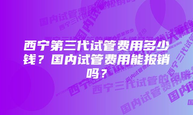 西宁第三代试管费用多少钱？国内试管费用能报销吗？