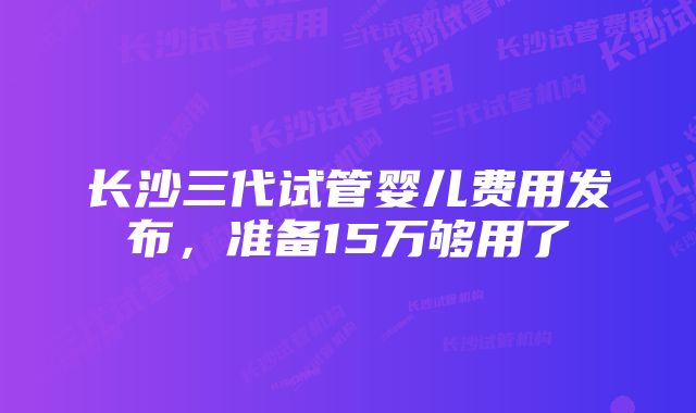 长沙三代试管婴儿费用发布，准备15万够用了