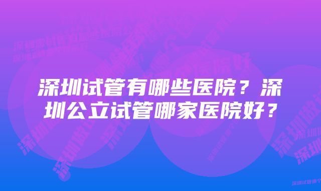 深圳试管有哪些医院？深圳公立试管哪家医院好？