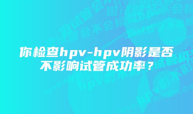 你检查hpv-hpv阴影是否不影响试管成功率？