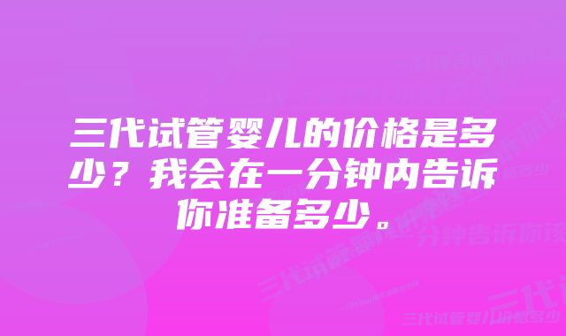 三代试管婴儿的价格是多少？我会在一分钟内告诉你准备多少。