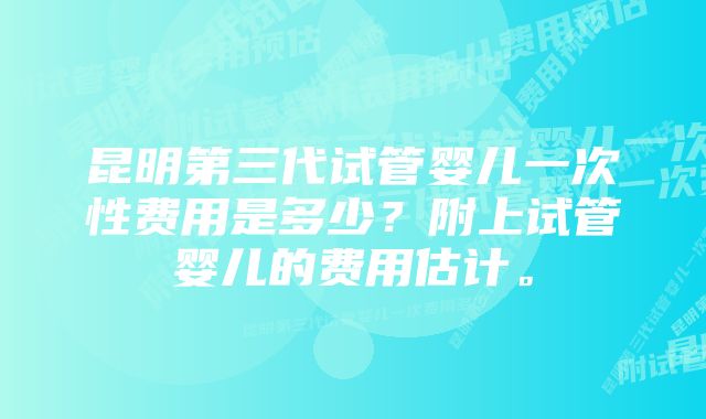 昆明第三代试管婴儿一次性费用是多少？附上试管婴儿的费用估计。