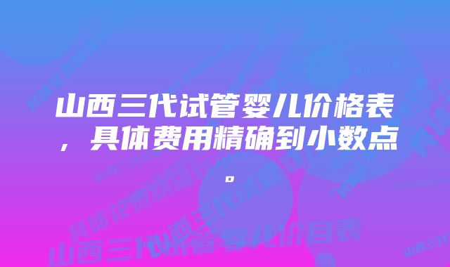 山西三代试管婴儿价格表，具体费用精确到小数点。