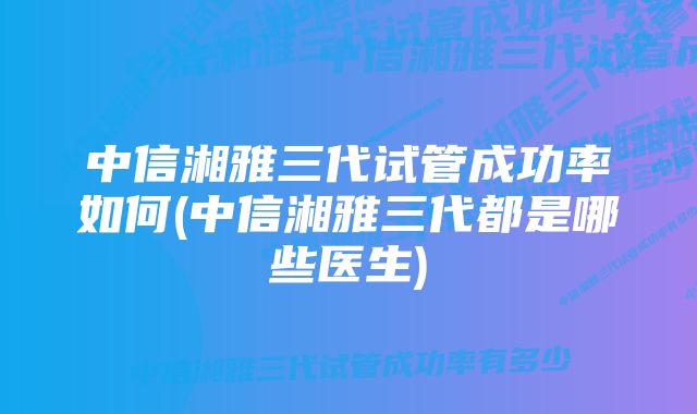 中信湘雅三代试管成功率如何(中信湘雅三代都是哪些医生)