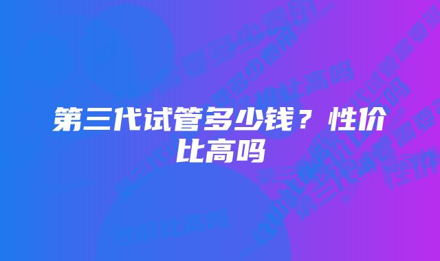 第三代试管多少钱？性价比高吗