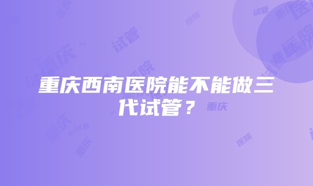 重庆西南医院能不能做三代试管？