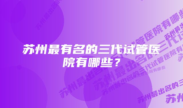 苏州最有名的三代试管医院有哪些？