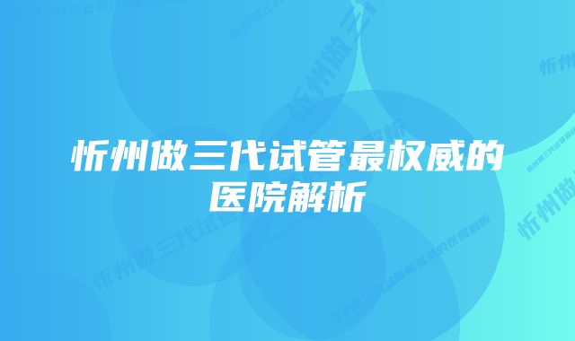 忻州做三代试管最权威的医院解析