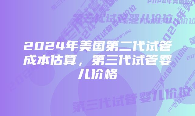 2024年美国第二代试管成本估算，第三代试管婴儿价格