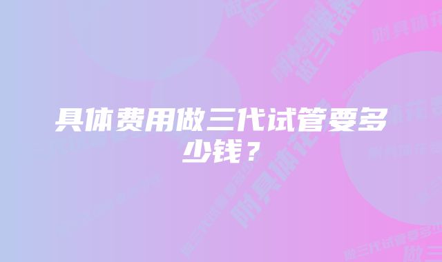 具体费用做三代试管要多少钱？