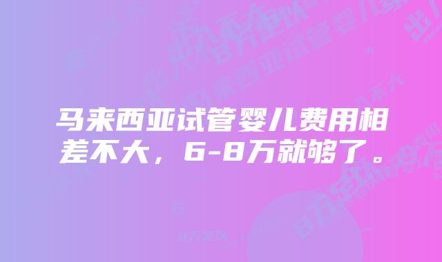 马来西亚试管婴儿费用相差不大，6-8万就够了。