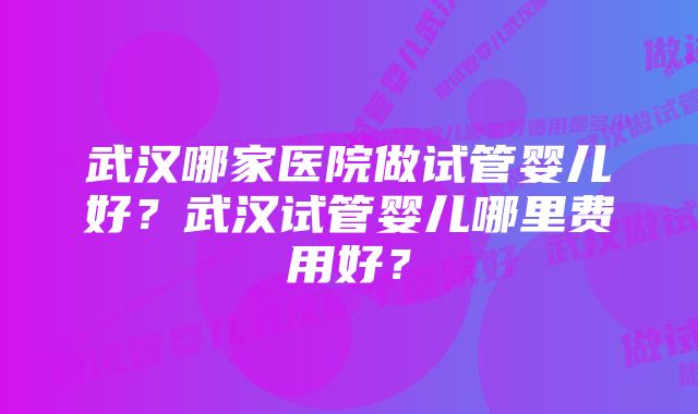 武汉哪家医院做试管婴儿好？武汉试管婴儿哪里费用好？