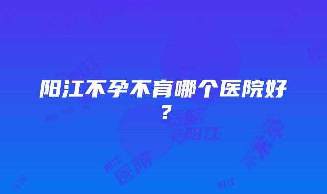 阳江不孕不育哪个医院好？