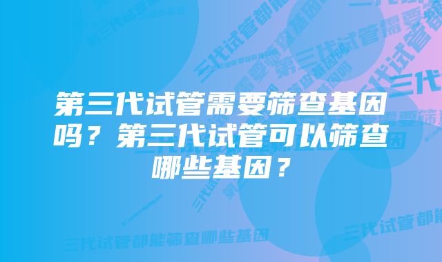 第三代试管需要筛查基因吗？第三代试管可以筛查哪些基因？