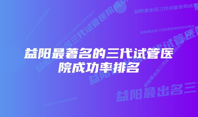 益阳最著名的三代试管医院成功率排名