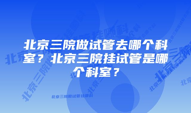 北京三院做试管去哪个科室？北京三院挂试管是哪个科室？