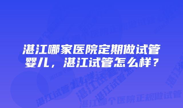 湛江哪家医院定期做试管婴儿，湛江试管怎么样？