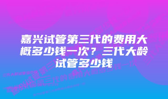 嘉兴试管第三代的费用大概多少钱一次？三代大龄试管多少钱