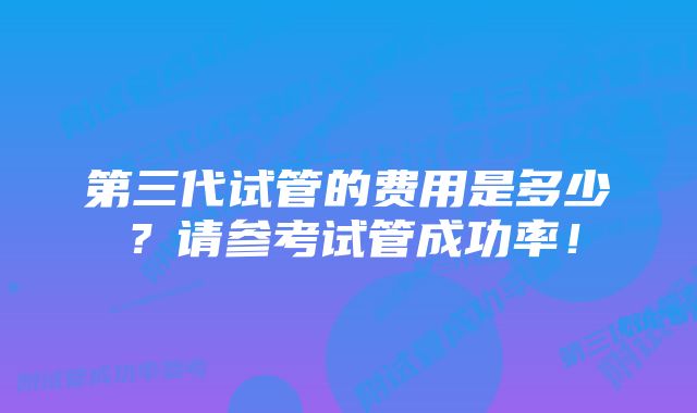 第三代试管的费用是多少？请参考试管成功率！