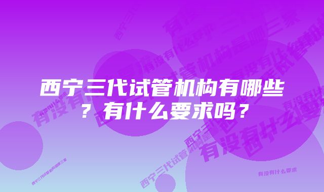 西宁三代试管机构有哪些？有什么要求吗？