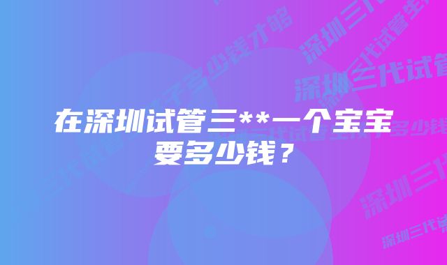 在深圳试管三**一个宝宝要多少钱？