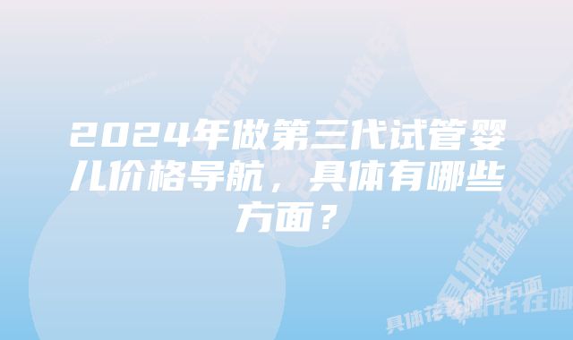 2024年做第三代试管婴儿价格导航，具体有哪些方面？