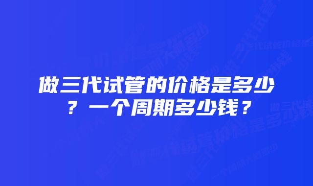 做三代试管的价格是多少？一个周期多少钱？