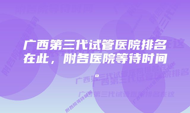 广西第三代试管医院排名在此，附各医院等待时间。