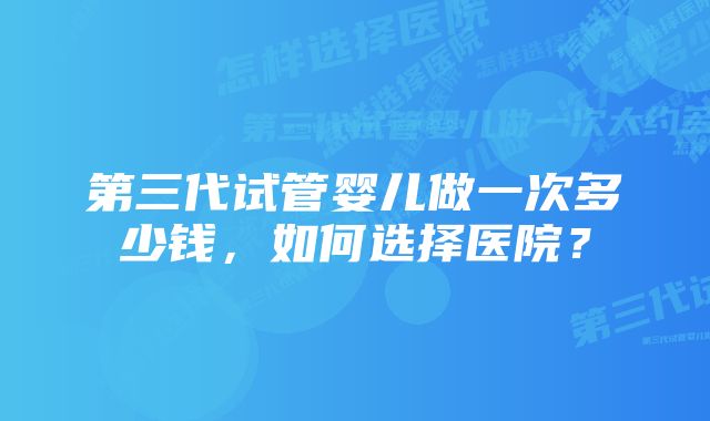 第三代试管婴儿做一次多少钱，如何选择医院？