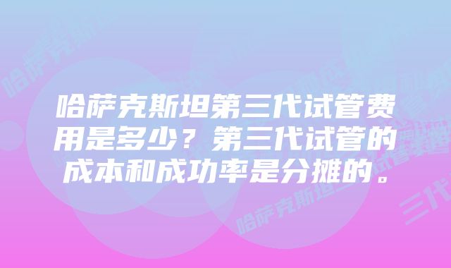 哈萨克斯坦第三代试管费用是多少？第三代试管的成本和成功率是分摊的。