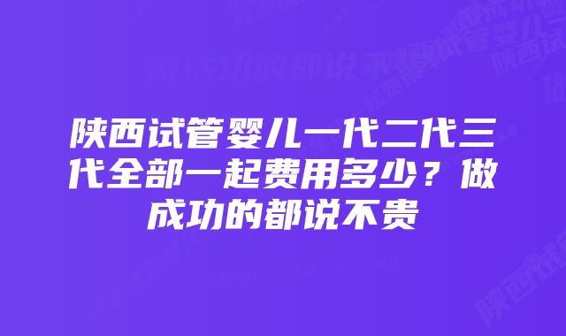 陕西试管婴儿一代二代三代全部一起费用多少？做成功的都说不贵