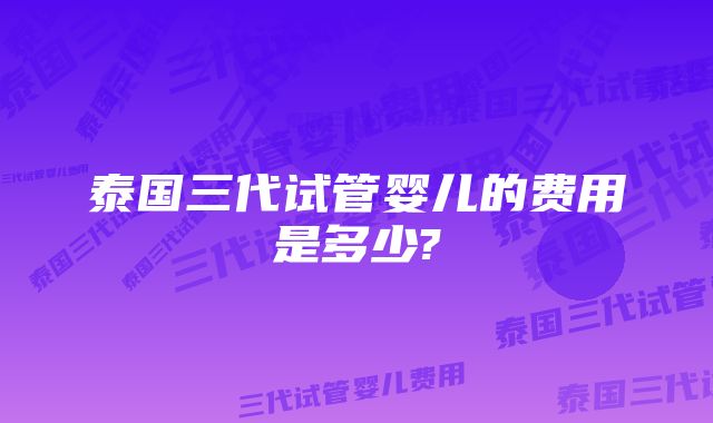 泰国三代试管婴儿的费用是多少?