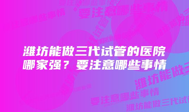 潍坊能做三代试管的医院哪家强？要注意哪些事情