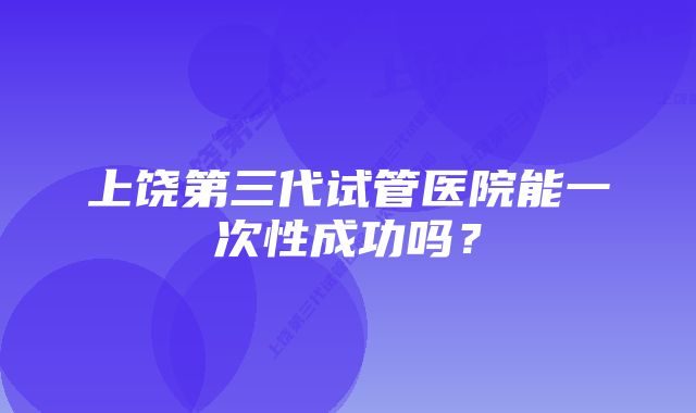 上饶第三代试管医院能一次性成功吗？