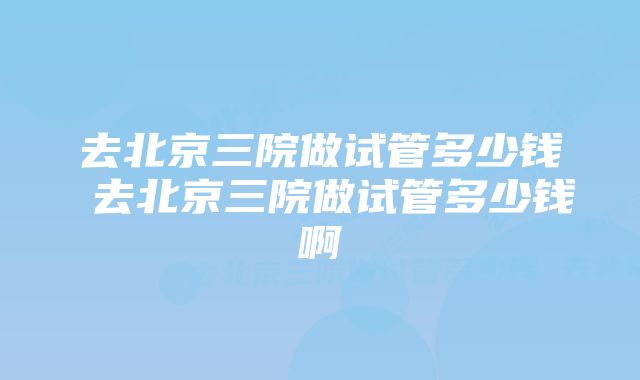 去北京三院做试管多少钱 去北京三院做试管多少钱啊