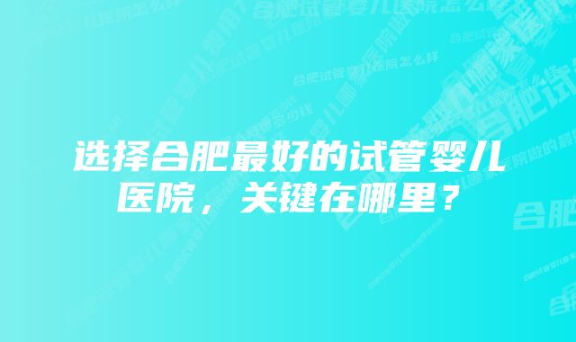 选择合肥最好的试管婴儿医院，关键在哪里？