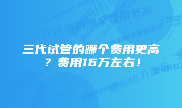 三代试管的哪个费用更高？费用16万左右！