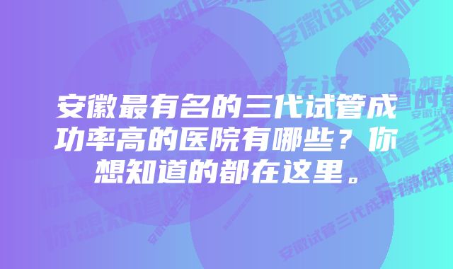 安徽最有名的三代试管成功率高的医院有哪些？你想知道的都在这里。