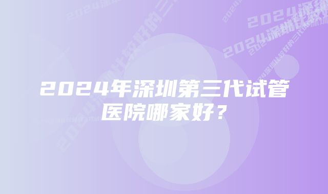 2024年深圳第三代试管医院哪家好？