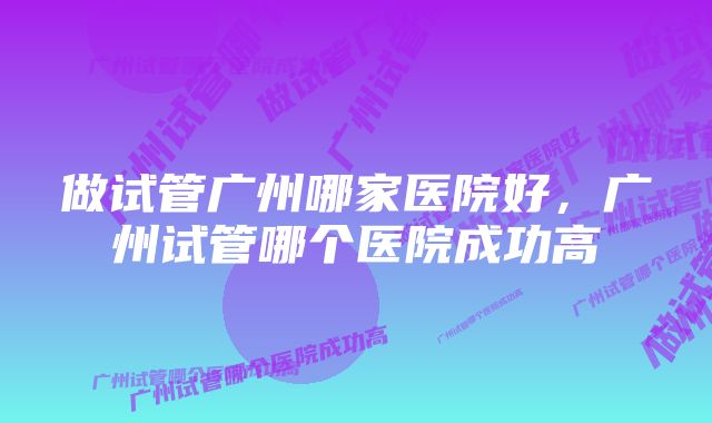 做试管广州哪家医院好，广州试管哪个医院成功高