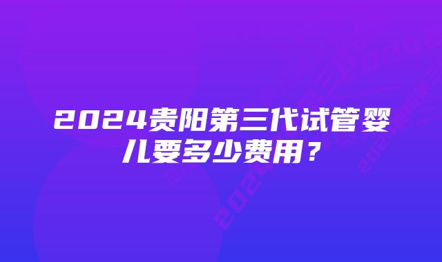 2024贵阳第三代试管婴儿要多少费用？