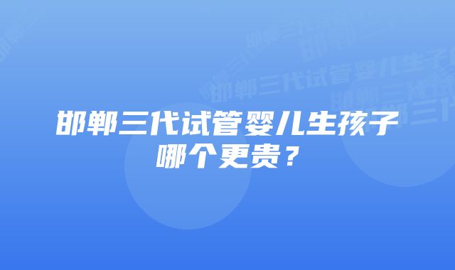 邯郸三代试管婴儿生孩子哪个更贵？