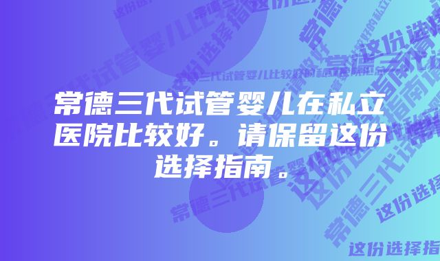 常德三代试管婴儿在私立医院比较好。请保留这份选择指南。