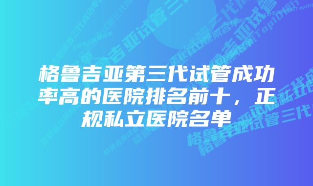 格鲁吉亚第三代试管成功率高的医院排名前十，正规私立医院名单