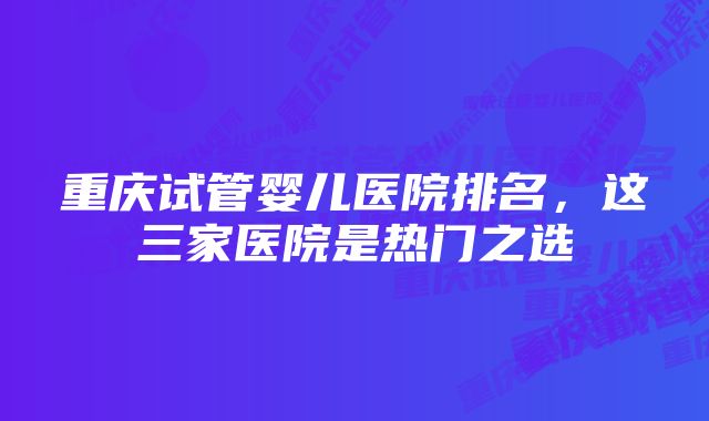 重庆试管婴儿医院排名，这三家医院是热门之选