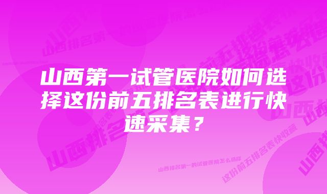 山西第一试管医院如何选择这份前五排名表进行快速采集？