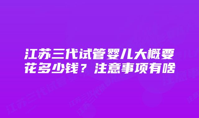 江苏三代试管婴儿大概要花多少钱？注意事项有啥