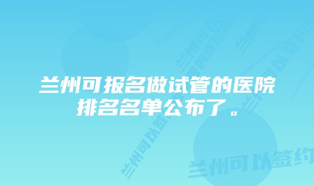 兰州可报名做试管的医院排名名单公布了。