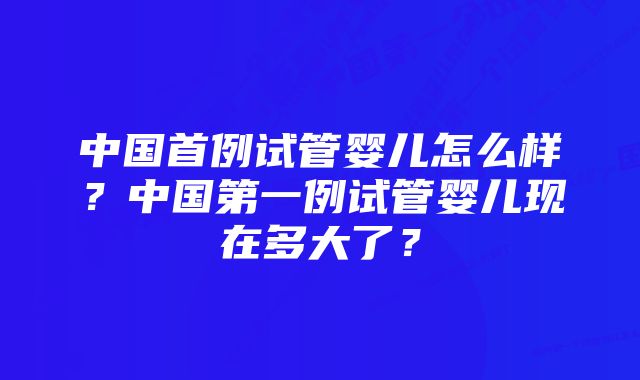 中国首例试管婴儿怎么样？中国第一例试管婴儿现在多大了？