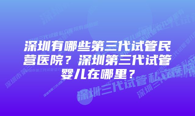 深圳有哪些第三代试管民营医院？深圳第三代试管婴儿在哪里？